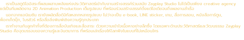 เราเป็นสตูดิโออิสระที่ผสมผสานพลังแห่งประวัติศาสตร์เข้ากับงานสร้างสรรค์ร่วมสมัย Zayplay Studio ไม่ได้เป็นเพียง creative agency แต่เป็นทีมผลิตงาน 2D Animation Production เต็มรูปแบบ ที่พร้อมร่วมสร้างสรรค์ตั้งแต่ไอเดียจนถึงผลงานสำเร็จ นอกจากแอนิเมชัน เรายังผลิตสื่อดิจิทัลหลากหลายรูปแบบ ไม่ว่าจะเป็น e-book, LINE sticker, เกม, สื่อการสอน, หนังสือการ์ตูน, พ็อกเก็ตบุ๊ก, โบรชัวร์ หรือสื่อสิ่งพิมพ์เชิงความรู้ทุกประเภท เราทำงานกับลูกค้าทั้งที่ต้องการสื่อบันเทิงและสื่อสาระ ด้วยความเข้าใจเนื้อหาอย่างลึกซึ้ง โดยเฉพาะด้านประวัติศาสตร์และวัฒนธรรม Zayplay Studio คือจุดบรรจบของความรู้และจินตนาการ ที่พร้อมเล่าเรื่องให้โลกฟังในแบบที่ไม่เหมือนใคร