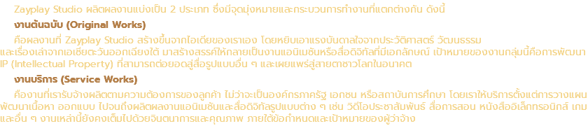 Zayplay Studio ผลิตผลงานแบ่งเป็น 2 ประเภท ซึ่งมีจุดมุ่งหมายและกระบวนการทำงานที่แตกต่างกัน ดังนี้ งานต้นฉบับ (Original Works) คือผลงานที่ Zayplay Studio สร้างขึ้นจากไอเดียของเราเอง โดยหยิบเอาแรงบันดาลใจจากประวัติศาสตร์ วัฒนธรรม และเรื่องเล่าจากเอเชียตะวันออกเฉียงใต้ มาสร้างสรรค์ให้กลายเป็นงานแอนิเมชันหรือสื่อดิจิทัลที่มีเอกลักษณ์ เป้าหมายของงานกลุ่มนี้คือการพัฒนา IP (Intellectual Property) ที่สามารถต่อยอดสู่สื่อรูปแบบอื่น ๆ และเผยแพร่สู่สายตาชาวโลกในอนาคต งานบริการ (Service Works) คืองานที่เรารับจ้างผลิตตามความต้องการของลูกค้า ไม่ว่าจะเป็นองค์กรภาครัฐ เอกชน หรือสถาบันการศึกษา โดยเราให้บริการตั้งแต่การวางแผน พัฒนาเนื้อหา ออกแบบ ไปจนถึงผลิตผลงานแอนิเมชันและสื่อดิจิทัลรูปแบบต่าง ๆ เช่น วิดีโอประชาสัมพันธ์ สื่อการสอน หนังสืออิเล็กทรอนิกส์ เกม และอื่น ๆ งานเหล่านี้ยังคงเต็มไปด้วยจินตนาการและคุณภาพ ภายใต้ข้อกำหนดและเป้าหมายของผู้ว่าจ้าง
