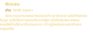 พิมเสน เกิด: 1608 อยุธยา มือขวาและทนายหน้าหอของท้าวมาลีวราช แม้มีตำแหน่ง ไม่สูง แต่ได้รับการยอมรับจากผู้อาวุโสในคุ้มพระพรหม คอยให้คำปรึกษาที่ชาญฉลาด ทว่าภูมิหลังของเขายังคง คลุมเครือ