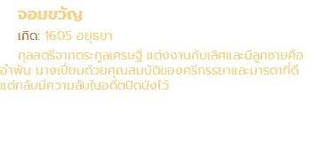 จอมขวัญ เกิด: 1605 อยุธยา กุลสตรีจากตระกูลเศรษฐี แต่งงานกับเลิศและมีลูกชายคือ อำพัน นางเปี่ยมด้วยคุณสมบัติของศรีภรรยาและมารดาที่ดี แต่กลับมีความลับในอดีตปิดบังไว้