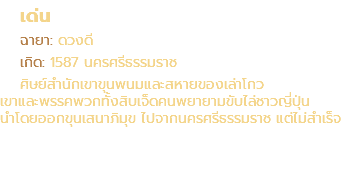 เด่น ฉายา: ดวงดี เกิด: 1587 นครศรีธรรมราช ศิษย์สำนักเขาขุนพนมและสหายของเล่าโกว เขาและพรรคพวกทั้งสิบเจ็ดคนพยายามขับไล่ชาวญี่ปุ่น นำโดยออกขุนเสนาภิมุข ไปจากนครศรีธรรมราช แต่ไม่สำเร็จ