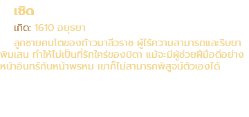 เชิด เกิด: 1610 อยุธยา ลูกชายคนโตของท้าวมาลีวราช ผู้ไร้ความสามารถและริษยา พิมเสน ทำให้ไม่เป็นที่รักใคร่ของบิดา แม้จะมีผู้ช่วยฝีมือดีอย่าง หน้าอินทร์กับหน้าพรหม เขาก็ไม่สามารถพิสูจน์ตัวเองได้