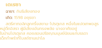 เตเรซา ฉายา: กินรีเสียงทอง เกิด: 1598 อยุธยา สตรีคาทอลิกลูกครึ่งสยาม-โปรตุเกส หนึ่งในแปดเทพอสูร หมู่ตึกอิสรา ผู้มีเสียงอันทรงพลัง นางอาศัยอยู่ ในบ้านโปรตุเกส คอยสอนปรัชญามนุษย์นิยมแก่บรรดา เด็กกำพร้าที่โบสถ์ซานเปาโล