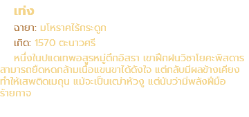 เท่ง ฉายา: มโหราคไร้กระดูก เกิด: 1570 ตะนาวศรี หนึ่งในปแดเทพอสูรหมู่ตึกอิสรา เขาฝึกฝนวิชาโยคะพิสดาร สามารถยืดหดกล้ามเนื้อแขนขาได้ดังใจ แต่กลับมีผลข้างเคียง ทำให้เสพติดเมถุน แม้จะเป็นเฒ่าหัวงู แต่นับว่ามีพลังฝีมือ ร้ายกาจ