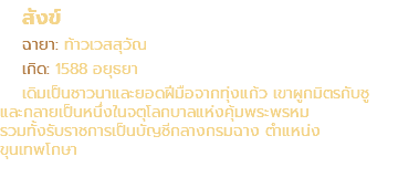 สังข์ ฉายา: ท้าวเวสสุวัณ เกิด: 1588 อยุธยา เดิมเป็นชาวนาและยอดฝีมือจากทุ่งแก้ว เขาผูกมิตรกับชู และกลายเป็นหนึ่งในจตุโลกบาลแห่งคุ้มพระพรหม รวมทั้งรับราชการเป็นบัญชีกลางกรมฉาง ตำแหน่ง ขุนเทพโกษา