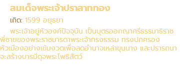 สมเด็จพระเจ้าปราสาททอง เกิด: 1599 อยุธยา พระเจ้าอยู่หัวองค์ปัจจุบัน เป็นบุตรออกญาศรีธรรมาธิราช พี่ชายของพระราชมารดาพระเจ้าทรงธรรม ทรงปกครอง หัวเมืองอย่างเข้มงวดเพื่อลดอำนาจเหล่าขุนนาง และปรารถนา จะสร้างบารมีดุจพระโพธิสัตว์