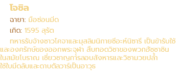 โจชิล ฉายา: มือซ่อนมีด เกิด: 1595 สุรัต ทหารรับจ้างชาวโคจาและมุสลิมนิกายชีอะห์นิซารี เป็นข้ารับใช้ และองครักษ์ของออกพระจุุฬา สืบทอดวิชาของพวกฮัชชาชิน ในสมัยโบราณ เชี่ยวชาญการลอบสังหารและวิชามวยปล้ำ ใช้ใบมีดลับและดาบตัลวาร์เป็นอาวุธ