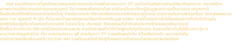 แซส มนุษย์ต่างดาวที่ดูคล้ายแมวหลบหนีการตามล่าจากเผด็จการบนดาว ZP จนบังเอิญเดินทางข้ามมิติมายังเขากะลา ประเทศไทย เขาพบว่าเอเชียอาคเนย์ช่างอุดมสมบูรณ์ จึงวางแผนยึดครองโลก แต่ก่อนอื่นเขาต้องรู้ข้อมูลและความเป็นมาของ มนุษยชาติ ซึ่งเป็นสิ่งมีชีวิตที่ปกครองโลกใบนี้อยู่ โดยเริ่มจากประวัติศาสตร์ของประเทศไทยและภูมิภาคนี้ ด้วยการเดินทางผ่านเครื่อง Simulataverse ของ จวย หุ่นยนต์ AI คู่ใจ ที่สามารถจำลองเหตุการณ์ในอดีตจากข้อมูลแวดล้อม รวมทั้งเดินทางไปเยี่ยมชมสถานที่จริงในปัจจุบัน แซสได้เรียนรู้เกี่ยวกับแหล่งโบราณคดี โบราณวัตถุ ประเพณี-วัฒนธรรมที่สำคัญในประเทศไทยและเอเชียอาคเนย์ ซึ่งเชื่อมโยงกับประวัติศาสตร์โลกอย่างแนบแน่น และยังส่งผลถึงวิถีชีวิตผู้คนในยุคปัจจุบัน ในขณะเดียวกันก็มีเรื่องราววุ่น ๆ ระหว่างหาข้อมูลไปด้วย เช่น การตามล่าจาก ซูซี สายลับดาว ZP การเผชิญหน้ากับ แก๊งเสือสามตัว แมวจรเจ้าถิ่น ภารกิจช่วยเหลือเพื่อนเหมียวชาวโลก ฯลฯ โดยที่มนุษย์ไม่ได้รับรู้ถึงแผนการยึดครองโลกของเขาแม้แต่น้อย