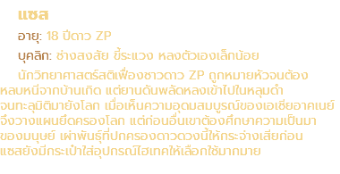 แซส อายุ: 18 ปีดาว ZP บุคลิก: ช่างสงสัย ขี้ระแวง หลงตัวเองเล็กน้อย นักวิทยาศาสตร์สติเฟื่องชาวดาว ZP ถูกหมายหัวจนต้อง หลบหนีจากบ้านเกิด แต่ยานดันพลัดหลงเข้าไปในหลุมดำ จนทะลุมิติมายังโลก เมื่อเห็นความอุดมสมบูรณ์ของเอเชียอาคเนย์ จึงวางแผนยึดครองโลก แต่ก่อนอื่นเขาต้องศึกษาความเป็นมา ของมนุษย์ เผ่าพันธุ์ที่ปกครองดาวดวงนี้ให้กระจ่างเสียก่อน แซสยังมีกระเป๋าใส่อุปกรณ์ไฮเทคให้เลือกใช้มากมาย