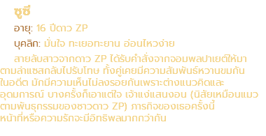 ซูซี อายุ: 16 ปีดาว ZP บุคลิก: มั่นใจ ทะเยอทะยาน อ่อนไหวง่าย สายลับสาวจากดาว ZP ได้รับคำสั่งจากจอมพลปาเยต์ให้มา ตามล่าแซสกลับไปรับโทษ ทั้งคู่เคยมีความสัมพันธ์หวานขมกัน ในอดีต มักมีความเห็นไม่ลงรอยกันเพราะต่างแนวคิดและ อุดมการณ์ บางครั้งก็เอาแต่ใจ เจ้าแง่แสนงอน (นิสัยเหมือนแมว ตามพันธุกรรมของชาวดาว ZP) ภารกิจของเธอครั้งนี้ หน้าที่หรือความรักจะมีอิทธิพลมากกว่ากัน
