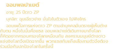 จอมพลปาเยต์ อายุ: 25 ปีดาว ZP บุคลิก: ฉุนเฉียวง่าย มั่นใจในตัวเอง ไม่ฟังใคร จอมเผด็จการแห่งดาว ZP ตามล่าบุคคลอันตรายผู้เห็นต่าง กับตน หนึ่งในนั้นคือแซส จอมพลปาเย่ต์เดินทางมาถึงโลก ก็คิดอยากครอบครองโลกเหมือนกัน สงครามมนุษย์ต่างดาว แย่งชิงโลกจึงเปิดฉากขึ้น พวกแซสกับแก๊งเสือสามตัวจึงต้อง ร่วมมือกันปกป้องโลกในครั้งนี้