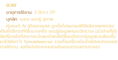 จวย อายุการใช้งาน: 3 ปีดาว ZP บุคลิก: ฉลาด รอบรู้ สุภาพ หุ่นยนต์ AI คู่ใจของแซส ถูกตั้งโปรแกรมให้ใช้เสียงเพศหญิง เป็นที่ปรึกษาที่ดีในบางครั้ง รอบรู้ข้อมูลครอบจักรวาล (มั่วบ้างก็มี) มีเครื่องมือที่สามารถจำลองโลกสี่มิติในอดีตจากข้อมูลแวดล้อมขึ้นมาได้เรียกว่า Simulataverse รวมทั้งเครื่องมือล้ำสมัยหลากหลาย การใช้งาน จอที่หน้าท้องจะแสดงไอคอนตามสถานการณ์