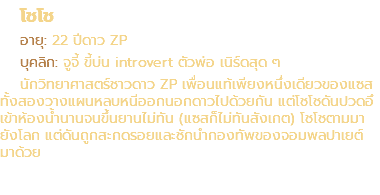 โชโช อายุ: 22 ปีดาว ZP บุคลิก: จูจี้ ขี้บ่น introvert ตัวพ่อ เนิร์ดสุด ๆ นักวิทยาศาสตร์ชาวดาว ZP เพื่อนแท้เพียงหนึ่งเดียวของแซส ทั้งสองวางแผนหลบหนีออกนอกดาวไปด้วยกัน แต่โชโชดันปวดอึ เข้าห้องน้ำนานจนขึ้นยานไม่ทัน (แซสก็ไม่ทันสังเกต) โชโชตามมา ยังโลก แต่ดันถูกสะกดรอยและชักนำกองทัพของจอมพลปาเยต์ มาด้วย