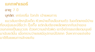 แคทฟาเธอร์ อายุ: 7 ปี บุคลิก: เคร่งขรึม ใจกล้า เจ้าแผนการ แมวส้มขาใหญ่ใจเด็ด หัวหน้าแก๊งเสือสามตัว ในอดีตเคยมีบ้าน ที่อบอุ่นและมีชื่อว่า กุ๊งกิ๊ง แต่กลับต้องพลัดพรากกับเจ้าของ จนกลายเป็นแมวจร ด้วยความเข้าใจผิด เขาจึงโกรธเกลียดมนุษย์ มานับแต่นั้น เมื่อทราบว่าแซสมีอุปกรณ์ไฮเทค จึงหาทางแย่งชิง มาใช้ในแผนการล้างแค้น