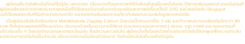 ผู้เขียนเชื่อว่ามีเพียงไม่กี่คนที่ไม่รู้จัก มหาภารตะ เนื่องจากเป็นมหากาพย์ที่ยิ่งใหญ่ที่สุดเรื่องหนึ่งในประวัติศาสตร์มนุษยชาติ แรกเริ่มเดิมที ผู้เขียนเพียงแค่วาดภาพประกอบชุดหนึ่งที่ได้รับแรงบันดาลใจจากตัวละครในมหากาพย์เรื่องนี้ในปี 2012 และโพสต์ลงใน Blogspot จนได้รับผลตอบรับที่ดีอย่างน่าประหลาดใจ และหลายคนเริ่มสอบถามเกี่ยวกับผลงานรวมเล่มในรูปแบบหนังสือ เมื่อผู้เขียนตัดสินใจเรียบเรียง Mahābhārata Zayplay Edition จึงแบ่งเนื้อหาออกเป็น 3 เล่ม และทำภาพประกอบเพิ่มเติมอีกกว่า 80 ภาพ ซึ่งไม่เคยเผยแพร่ที่ไหนมาก่อน ประกอบด้วยเรื่องราวจากอีติหาส (รามายณะและมหาภารตะ) ปุราณะ กฐา กาพย์ และวรรณกรรมที่ เกี่ยวข้องอื่น ๆ จึงแตกต่างจากมหาภารตะต้นฉบับ ซึ่งมีความยาวเกินไป ผู้เขียนจึงตั้งใจเล่าด้วยคำบรรยายโดยไม่ใช้บทพูดเพื่อความกระชับ แต่สถานการณ์เริ่มไม่เอื้ออำนวย เนื่องจากมีงานอื่นต้องทำอีกมาก จึงยังเขียนไม่เสร็จจนถึงปัจจุบัน